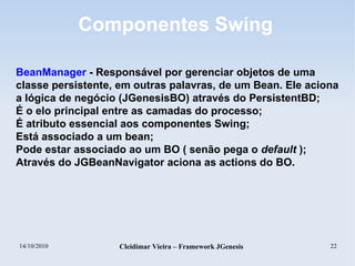14/10/2010 Cleidimar Vieira – Framework JGenesis 22
Componentes Swing
BeanManager - Responsável por gerenciar objetos de uma
classe persistente, em outras palavras, de um Bean. Ele aciona
a lógica de negócio (JGenesisBO) através do PersistentBD;
É o elo principal entre as camadas do processo;
É atributo essencial aos componentes Swing;
Está associado a um bean;
Pode estar associado ao um BO ( senão pega o default );
Através do JGBeanNavigator aciona as actions do BO.
 