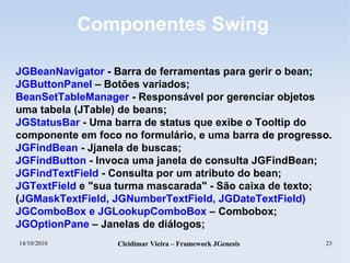 14/10/2010 Cleidimar Vieira – Framework JGenesis 23
Componentes Swing
JGBeanNavigator - Barra de ferramentas para gerir o bean;
JGButtonPanel – Botões variados;
BeanSetTableManager - Responsável por gerenciar objetos
uma tabela (JTable) de beans;
JGStatusBar - Uma barra de status que exibe o Tooltip do
componente em foco no formulário, e uma barra de progresso.
JGFindBean - Jjanela de buscas;
JGFindButton - Invoca uma janela de consulta JGFindBean;
JGFindTextField - Consulta por um atributo do bean;
JGTextField e "sua turma mascarada" - São caixa de texto;
(JGMaskTextField, JGNumberTextField, JGDateTextField)
JGComboBox e JGLookupComboBox – Combobox;
JGOptionPane – Janelas de diálogos;
 