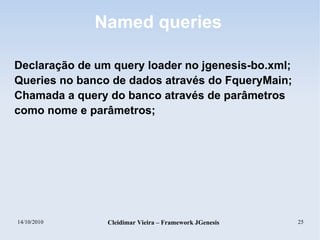 14/10/2010 Cleidimar Vieira – Framework JGenesis 25
Named queries
Declaração de um query loader no jgenesis-bo.xml;
Queries no banco de dados através do FqueryMain;
Chamada a query do banco através de parâmetros
como nome e parâmetros;
 