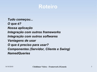14/10/2010 Cleidimar Vieira – Framework JGenesis 3
Roteiro
• Tudo começou...
• O que é?
• Nossa aplicação
• Integração com outros frameworks
• Integração com outros softwares
• Vantagens de usar
• O que é preciso para usar?
• Componentes (Servidor, Cliente e Swing)
• NamedQueries
 