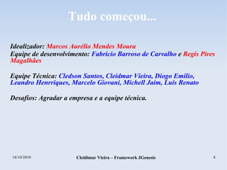 14/10/2010 Cleidimar Vieira – Framework JGenesis 4
Tudo começou...
Idealizador: Marcos Aurélio Mendes Moura
Equipe de desenvolvimento: Fabrício Barroso de Carvalho e Regis Pires
Magalhães
Equipe Técnica: Cledson Santos, Cleidmar Vieira, Diogo Emílio,
Leandro Henrriques, Marcelo Giovani, Michell Jaim, Luis Renato
Desafios: Agradar a empresa e a equipe técnica.
 
