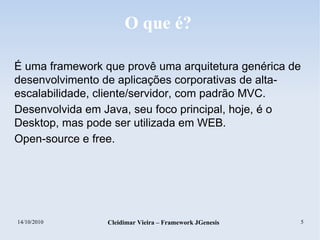 14/10/2010 Cleidimar Vieira – Framework JGenesis 5
O que é?
É uma framework que provê uma arquitetura genérica de
desenvolvimento de aplicações corporativas de alta-
escalabilidade, cliente/servidor, com padrão MVC.
Desenvolvida em Java, seu foco principal, hoje, é o
Desktop, mas pode ser utilizada em WEB.
Open-source e free.
 