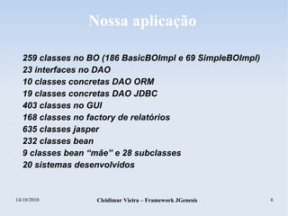 14/10/2010 Cleidimar Vieira – Framework JGenesis 6
Nossa aplicação
• 259 classes no BO (186 BasicBOImpl e 69 SimpleBOImpl)
• 23 interfaces no DAO
• 10 classes concretas DAO ORM
• 19 classes concretas DAO JDBC
• 403 classes no GUI
• 168 classes no factory de relatórios
• 635 classes jasper
• 232 classes bean
• 9 classes bean “mãe” e 28 subclasses
• 20 sistemas desenvolvidos
 
