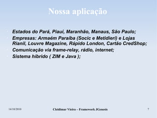 14/10/2010 Cleidimar Vieira – Framework JGenesis 7
Nossa aplicação
• Estados do Pará, Piauí, Maranhão, Manaus, São Paulo;
• Empresas: Armaém Paraíba (Socic e Metidieri) e Lojas
Rianil, Louvre Magazine, Rápido London, Cartão CredShop;
• Comunicação via frame-relay, rádio, internet;
• Sistema híbrido ( ZIM e Java );
 