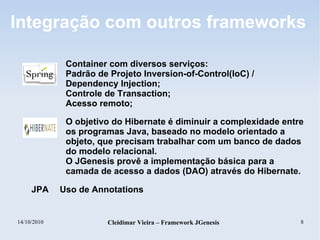 14/10/2010 Cleidimar Vieira – Framework JGenesis 8
Integração com outros frameworks
Container com diversos serviços:
Padrão de Projeto Inversion-of-Control(IoC) /
Dependency Injection;
Controle de Transaction;
Acesso remoto;
O objetivo do Hibernate é diminuir a complexidade entre
os programas Java, baseado no modelo orientado a
objeto, que precisam trabalhar com um banco de dados
do modelo relacional.
O JGenesis provê a implementação básica para a
camada de acesso a dados (DAO) através do Hibernate.
JPA Uso de Annotations
 