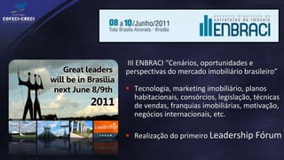 III ENBRACI “Cenários, oportunidades e
perspectivas do mercado imobiliário brasileiro”

 Tecnologia, marketing imobiliário, planos
  habitacionais, consórcios, legislação, técnicas
  de vendas, franquias imobiliárias, motivação,
  negócios internacionais, etc.

 Realização do primeiro Leadership Fórum
 
