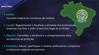  COFECI
  Conselho Federal de Corretores de Imóveis

 Função: Regulamentar e fiscalizar a atividade dos profissionais e
  empresas inscritos e coibir o exercício ilegal da profissão

 Objetivo: Consolidar a eficiência e o comportamento ético
  no exercício da profissão

 Estratégia: Educar, aperfeiçoar e motivar profissionais e empresas
  a realizarem negócios em parceria
 