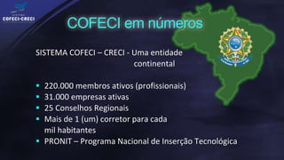 SISTEMA COFECI – CRECI - Uma entidade
                         continental

 220.000 membros ativos (profissionais)
 31.000 empresas ativas
 25 Conselhos Regionais
 Mais de 1 (um) corretor para cada
  mil habitantes
 PRONIT – Programa Nacional de Inserção Tecnológica
 