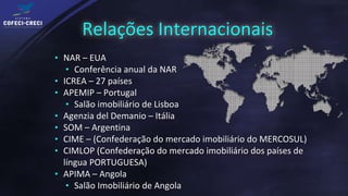 Relações Internacionais
• NAR – EUA
   • Conferência anual da NAR
• ICREA – 27 países
• APEMIP – Portugal
   • Salão imobiliário de Lisboa
• Agenzia del Demanio – Itália
• SOM – Argentina
• CIME – (Confederação do mercado imobiliário do MERCOSUL)
• CIMLOP (Confederação do mercado imobiliário dos países de
  língua PORTUGUESA)
• APIMA – Angola
   • Salão Imobiliário de Angola
 