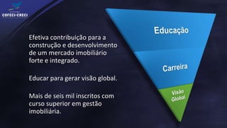 Efetiva contribuição para a
construção e desenvolvimento
de um mercado imobiliário
forte e integrado.

Educar para gerar visão global.

Mais de seis mil inscritos com
curso superior em gestão
imobiliária.
 