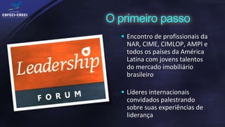  Encontro de profissionais da
 NAR, CIME, CIMLOP, AMPI e
 todos os países da América
 Latina com jovens talentos
 do mercado imobiliário
 brasileiro

 Líderes internacionais
 convidados palestrando
 sobre suas experiências de
 liderança
 