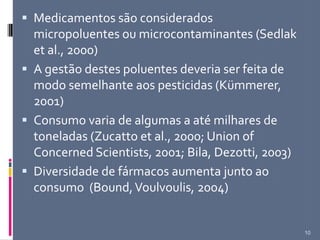  Medicamentos são considerados
micropoluentes ou microcontaminantes (Sedlak
et al., 2000)
 A gestão destes poluentes deveria ser feita de
modo semelhante aos pesticidas (Kümmerer,
2001)
 Consumo varia de algumas a até milhares de
toneladas (Zucatto et al., 2000; Union of
Concerned Scientists, 2001; Bila, Dezotti, 2003)
 Diversidade de fármacos aumenta junto ao
consumo (Bound,Voulvoulis, 2004)
10
 