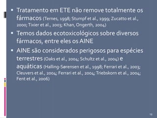  Tratamento em ETE não remove totalmente os
fármacos (Ternes, 1998; Stumpf et al., 1999; Zucatto et al.,
2000;Tixier et al., 2003; Khan, Ongerth, 2004)
 Temos dados ecotoxicológicos sobre diversos
fármacos, entre eles os AINE
 AINE são considerados perigosos para espécies
terrestres (Oaks et al., 2004; Schultz et al., 2004) e
aquáticas (Halling-Sørensen et al., 1998; Ferrari et al., 2003;
Cleuvers et al., 2004; Ferrari et al., 2004;Triebskorn et al., 2004;
Fent et al., 2006)
16
 