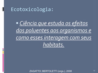 Ecotoxicologia:
 Ciência que estuda os efeitos
dos poluentes aos organismos e
como esses interagem com seus
habitats.
17ZAGATTO; BERTOLETTI (orgs.), 2008
 