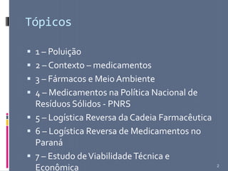Tópicos
 1 – Poluição
 2 – Contexto – medicamentos
 3 – Fármacos e Meio Ambiente
 4 – Medicamentos na Política Nacional de
Resíduos Sólidos - PNRS
 5 – Logística Reversa da Cadeia Farmacêutica
 6 – Logística Reversa de Medicamentos no
Paraná
 7 – Estudo deViabilidadeTécnica e
Econômica 2
 