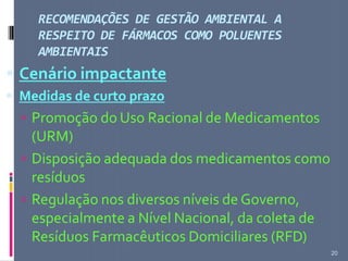 RECOMENDAÇÕES DE GESTÃO AMBIENTAL A
RESPEITO DE FÁRMACOS COMO POLUENTES
AMBIENTAIS
20
 Cenário impactante
 Medidas de curto prazo
 Promoção do Uso Racional de Medicamentos
(URM)
 Disposição adequada dos medicamentos como
resíduos
 Regulação nos diversos níveis de Governo,
especialmente a Nível Nacional, da coleta de
Resíduos Farmacêuticos Domiciliares (RFD)
 