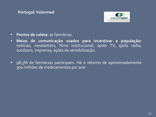 24
Portugal:Valormed
 Pontos de coleta: as farmácias.
 Meios de comunicação usados para incentivar a população:
notícias, newsletters, filme institucional, spots TV, spots rádio,
outdoors, imprensa, ações de sensibilização.
 98,5% de farmácias participam. Há o retorno de aproximadamente
300 milhões de medicamentos por ano
 