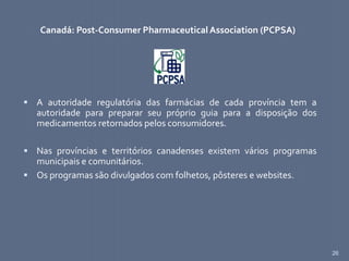 26
Canadá: Post-Consumer Pharmaceutical Association (PCPSA)
 A autoridade regulatória das farmácias de cada província tem a
autoridade para preparar seu próprio guia para a disposição dos
medicamentos retornados pelos consumidores.
 Nas províncias e territórios canadenses existem vários programas
municipais e comunitários.
 Os programas são divulgados com folhetos, pôsteres e websites.
 