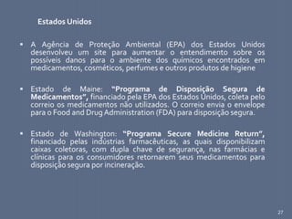 27
Estados Unidos
 A Agência de Proteção Ambiental (EPA) dos Estados Unidos
desenvolveu um site para aumentar o entendimento sobre os
possíveis danos para o ambiente dos químicos encontrados em
medicamentos, cosméticos, perfumes e outros produtos de higiene
 Estado de Maine: “Programa de Disposição Segura de
Medicamentos”, financiado pela EPA dos Estados Unidos, coleta pelo
correio os medicamentos não utilizados. O correio envia o envelope
para o Food and Drug Administration (FDA) para disposição segura.
 Estado de Washington: “Programa Secure Medicine Return”,
financiado pelas indústrias farmacêuticas, as quais disponibilizam
caixas coletoras, com dupla chave de segurança, nas farmácias e
clínicas para os consumidores retornarem seus medicamentos para
disposição segura por incineração.
 