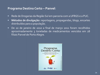 34
Programa Destino Certo – Panvel:
 Rede de Drogarias da Região Sul em parceria com a UFRGS e a PUC.
 Métodos de divulgação: reportagens, propagandas, blogs, encartes
distribuídos para a população.
 De 20 de janeiro de 2010 a final de março 2011 foram recolhidos
aproximadamente 3 toneladas de medicamentos vencidos em 28
filiais Panvel de Porto Alegre.
 