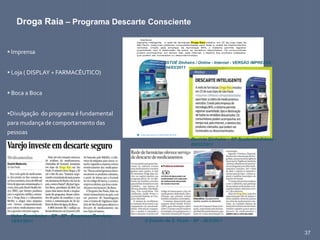 37
 Imprensa
 Loja ( DISPLAY + FARMACÊUTICO)
 Boca a Boca
Divulgação do programa é fundamental
para mudança de comportamento das
pessoas
Droga Raia – Programa Descarte Consciente
Valor Econômico - SP - SP - Empresas/Serviços -
18/01/2011 O Estado de S. Paulo - SP - 20/2/2011
ISTOÉ Dinheiro / Online - Internet - VERSÃO IMPRESSA -
04/03/2011
Revista Dinheiro – SP Sustentabilidade -
09/03/2011
 