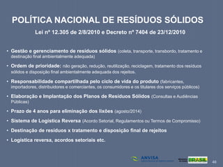 46
POLÍTICA NACIONAL DE RESÍDUOS SÓLIDOS
Lei nº 12.305 de 2/8/2010 e Decreto nº 7404 de 23/12/2010
• Gestão e gerenciamento de resíduos sólidos (coleta, transporte, transbordo, tratamento e
destinação final ambientalmente adequada)
• Ordem de prioridade: não geração, redução, reutilização, reciclagem, tratamento dos resíduos
sólidos e disposição final ambientalmente adequada dos rejeitos.
• Responsabilidade compartilhada pelo ciclo de vida do produto (fabricantes,
importadores, distribuidores e comerciantes, os consumidores e os titulares dos serviços públicos)
• Elaboração e Implantação dos Planos de Resíduos Sólidos (Consultas e Audiências
Públicas)
• Prazo de 4 anos para eliminação dos lixões (agosto/2014)
• Sistema de Logística Reversa (Acordo Setorial, Regulamentos ou Termos de Compromisso)
• Destinação de resíduos x tratamento e disposição final de rejeitos
• Logística reversa, acordos setoriais etc.
 