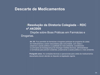 54
• Resolução da Diretoria Colegiada – RDC
nº.44/2009
Dispõe sobre Boas Práticas em Farmácias e
Drogarias.
Art. 93. Fica permitido às farmácias e drogarias participar de programa de coleta
de medicamentos a serem descartados pela comunidade, com vistas a
preservar a saúde pública e a qualidade do meio ambiente, considerando
os princípios da biossegurança de empregar medidas técnicas, administrativas
e normativas para prevenir acidentes, preservando a saúde pública e o meio ambiente.
Parágrafo único. As condições técnicas e operacionais para coleta de medicamentos
descartados devem atender ao disposto na legislação vigente.
Descarte de Medicamentos
 