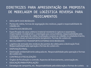 68
DIRETRIZES PARA APRESENTAÇÃO DA PROPOSTA
DE MODELAGEM DE LOGÍSTICA REVERSA PARA
MEDICAMENTOS
 DESCARTE DOS RESÍDUOS
 Pontos de coleta, formas de segregação dos resíduos, papel e responsabilidade do
cidadão etc.
 COLETA DOS RESÍDUOS
 Especificação da caixa coletora (material resistente à ruptura e vazamento,
impermeável, inviolável etc.); orientação aos consumidores; responsabilidade pela
instalação e operação da coleta; localização e acesso ao cidadão no estabelecimento;
identidade visual; armazenamento temporário. Formas de custeio etc.
 RECOLHIMENTO ETRANSPORTE EXTERNO DOS RESÍDUOS
 Logística de remoção dos resíduos dos pontos de coleta para a destinação final.
Responsabilidade pela operação e formas de custeio etc.
 DISPOSIÇÃO FINAL
 Destinação ambientalmente adequada etc. Responsabilidade pela operação e formas
de custeio etc.
 CONTROLE E FISCALIZAÇÃO
 Órgãos de fiscalização e controle. Aspectos de licenciamento, autorização etc.
 EDUCAÇÃO PARA POPULAÇÃO
 Estratégia de campanha, etc. Responsabilidade pela elaboração e formas de custeio.
 