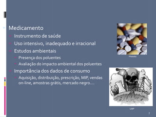 7
 Medicamento
 Instrumento de saúde
 Uso intensivo, inadequado e irracional
 Estudos ambientais
 Presença dos poluentes
 Avaliação do impacto ambiental dos poluentes
 Importância dos dados de consumo
 Aquisição, distribuição, prescrição, MIP, vendas
on-line, amostras grátis, mercado negro....
Photodisc
USP
 