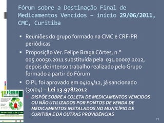 Fórum sobre a Destinação Final de
Medicamentos Vencidos – início 29/06/2011,
CMC, Curitiba
 Reuniões do grupo formado na CMC e CRF-PR
periódicas
 ProposiçãoVer. Felipe Braga Côrtes, n.°
005.00050.2011 substituída pela 031.00007.2012,
depois de intenso trabalho realizado pelo Grupo
formado a partir do Fórum
 O PL foi aprovado em 04/04/12, já sancionado
(30/04) – Lei 13.978/2012
 DISPÕE SOBRE A COLETA DE MEDICAMENTOS VENCIDOS
OU NÃO UTILIZADOS POR PONTOS DEVENDA DE
MEDICAMENTOS INSTALADOS NO MUNICÍPIO DE
CURITIBA E DÁ OUTRAS PROVIDÊNCIAS
71
 