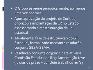  O Grupo se reúne periodicamente, ao menos
uma vez por mês.
 Após aprovação do projeto de Curitiba,
priorizou a implantação da LR no Estado,
assessorando a reestruturação da Lei
estadual
 Atualmente, fase de estruturação do GT
Estadual, formalizado mediante resolução
conjunta SESA-SEMA.
 Resolução conjunta 003/2012 para ativar a
Comissão Estadual de Regulamentação teve
90 dias de prazo – concluiu trabalhos fev/13
73
 