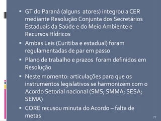  GT do Paraná (alguns atores) integrou a CER
mediante Resolução Conjunta dos Secretários
Estaduais da Saúde e do Meio Ambiente e
Recursos Hídricos
 Ambas Leis (Curitiba e estadual) foram
regulamentadas de par em passo
 Plano de trabalho e prazos foram definidos em
Resolução
 Neste momento: articulações para que os
instrumentos legislativos se harmonizem com o
Acordo Setorial nacional (SMS; SMMA; SESA;
SEMA)
 CORE recusou minuta do Acordo – falta de
metas 77
 