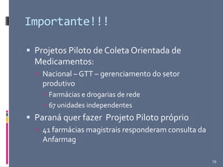 Importante!!!
 Projetos Piloto de Coleta Orientada de
Medicamentos:
 Nacional – GTT – gerenciamento do setor
produtivo
 Farmácias e drogarias de rede
 67 unidades independentes
 Paraná quer fazer Projeto Piloto próprio
 41 farmácias magistrais responderam consulta da
Anfarmag
78
 