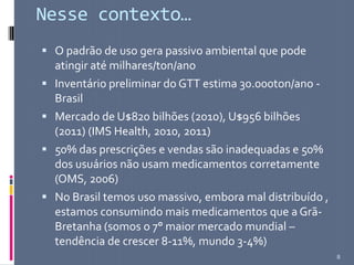 Nesse contexto…
 O padrão de uso gera passivo ambiental que pode
atingir até milhares/ton/ano
 Inventário preliminar do GTT estima 30.000ton/ano -
Brasil
 Mercado de U$820 bilhões (2010), U$956 bilhões
(2011) (IMS Health, 2010, 2011)
 50% das prescrições e vendas são inadequadas e 50%
dos usuários não usam medicamentos corretamente
(OMS, 2006)
 No Brasil temos uso massivo, embora mal distribuído ,
estamos consumindo mais medicamentos que a Grã-
Bretanha (somos o 7° maior mercado mundial –
tendência de crescer 8-11%, mundo 3-4%)
8
 