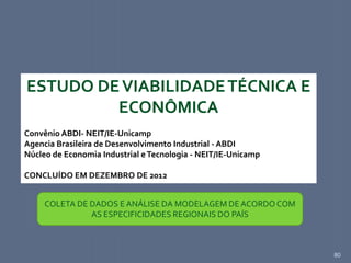 80
ESTUDO DEVIABILIDADETÉCNICA E
ECONÔMICA
Convênio ABDI- NEIT/IE-Unicamp
Agencia Brasileira de Desenvolvimento Industrial - ABDI
Núcleo de Economia Industrial eTecnologia - NEIT/IE-Unicamp
CONCLUÍDO EM DEZEMBRO DE 2012
COLETA DE DADOS E ANÁLISE DA MODELAGEM DE ACORDO COM
AS ESPECIFICIDADES REGIONAIS DO PAÍS
 
