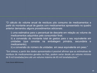 85
“O cálculo do volume anual de resíduos pós consumo de medicamentos a
partir do montante anual de gastos com medicamentos apresentado no quadro
anterior demandou alguns procedimentos adicionais:
i) uma estimativa para o percentual de descarte em relação ao volume de
medicamentos adquiridos pelo consumidor final;
ii) a conversão do montante total de gastos para o seu equivalente em
unidades (que consiste na embalagem primária, secundária e
medicamento);
ii) a conversão do número de unidades em seus equivalente em peso.”
“Em síntese, a partir dos dados apresentados é possível afirmar que as estimativas de
resíduos de medicamentos gerados no País, podem variar desde um volume mínimo
de 9 mil toneladas/ano até um volume máximo de 65 mil toneladas/ano.”
Fonte: Estudo ABDI/Unicamp
 