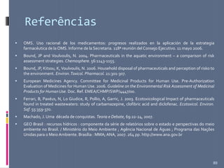 Referências
 OMS. Uso racional de los medicamentos: progresos realizados en la aplicación de la estrategia
farmacéutica de la OMS. Informe de la Secretaria. 118ª reunión del Consejo Ejecutivo. 11 mayo 2006.
 Bound, JP and Voulvoulis, N. 2004. Pharmaceuticals in the aquatic environment – a comparison of risk
assessment strategies. Chemosphere. 56:1143-1155.
 Bound, JP, Kitsou, K, Voulvoulis, N. 2006. Household disposal of pharmaceuticals and perception of risko to
the environment. Environ.Toxicol. Pharmacol. 21:301-307.
 European Medicines Agency. Committee for Medicinal Products for Human Use. Pre-Authorization
Evaluation of Medicines for Human Use. 2006. Guideline on the Environmental Risk Assessment of Medicinal
Products for HumanUse. Doc. Ref. EMEA/CHMP/SWP/4447/00.
 Ferrari, B, Paxéus, N, Lo Giudice, R, Pollio, A, Garric, J. 2003. Ecotoxicological Impact of pharmaceuticals
found in treated wastewaters: study of carbamazepine, clofibric acid and diclofenac. Ecotoxicol. Environ.
Saf. 55:359-370.
 Machado, J. Uma década de conquistas. Teoria e Debate, 69:22-24, 2007.
 GEO Brasil : recursos hídricos : componente da série de relatórios sobre o estado e perspectivas do meio
ambiente no Brasil. / Ministério do Meio Ambiente ; Agência Nacional de Águas ; Programa das Nações
Unidas para o Meio Ambiente. Brasília : MMA; ANA, 2007. 264 pp. http://www.ana.gov.br
89
 