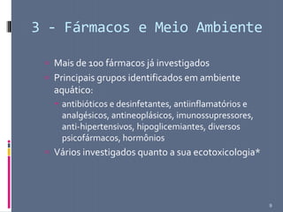 3 - Fármacos e Meio Ambiente
 Mais de 100 fármacos já investigados
 Principais grupos identificados em ambiente
aquático:
 antibióticos e desinfetantes, antiinflamatórios e
analgésicos, antineoplásicos, imunossupressores,
anti-hipertensivos, hipoglicemiantes, diversos
psicofármacos, hormônios
 Vários investigados quanto a sua ecotoxicologia*
9
 