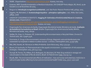  SIGRE . Disponível em: http://www.sigre.es/inicio.asp#. Acesso, mai 2009.
 Kraemer, MEP. QuestãoAmbiental e os Resíduos Industriais. XXV ENEGEP Porto Alegre, RS, Brasil, 29 de
Outubro a 01 de Novembro de 2005.
 Braga et al. Introdução à engenharia ambiental. 2 ed. São Paulo: Pearson Prentice Hall, 318 pp, 2005.
 Zagatto, PA; Bertoletti, E. EcotoxicologiaAquática - princípios e aplicações. 2 ed., RiMa: São Carlos,
486pp, 2008.
 UNIONOF CONCERNED SCIENTISTS. Hogging It!: Estimates of AntimicrobialAbuse in Livestock,
January 2001. Disponível em:
http://www.ucsusa.org/food_and_environment/antibiotics_and_food/hogging-it-estimates-of-
antimicrobial-abuse-in-livestock.html . Acesso, out 2005.
 Organização Pan-Americana da Saúde, Organização Mundial da Saúde; Ministério da Saúde. Avaliação
daAssistência Farmacêutica no Brasil. Brasília: Organização Pan-Americana da Saúde; BRASIL.
Ministério da Saúde, 2005, 260 pp.
 Sedlak, DL,Gray, JL, Pinkston, KE. Understanding Microcontaminants in RecycledWater. Environ Sci
Technol 2000, dec 1:509A-515A.
 Kümmerer, K. Drugs in the environment: emission of drugs, diagnostic aids and disinfectants into
wastewater by hospitals in relation to other sources – a review. Chemosphere 2001, 45:957-969.
 Bila, DM, Dezotti, M. Fármacos no MeioAmbiente. Quim Nova 2003, 26(4): 523-530.
 Bound, JP,Voulvoulis, N. Pharmaceuticals in the aquatic environment – a comparison of risk assessment
strategies. Chemosphere 2004, 56:1143-1155.
 Stumpf, M,Ternes,TA,Wilken, R-D, Rodrigues, SV, Baumann,W. Polar drug residues in sewage and
natural waters in the state of Rio de Janeiro, Brazil. SciTotal Environ 1999, 225:135-141
 Boxall, ABA.The environmental side effects of medication - How are human and veterinary medicines in
soils and water bodies affecting human and environmental health? Embo 2004, 5(12): 1110-1116
90
 