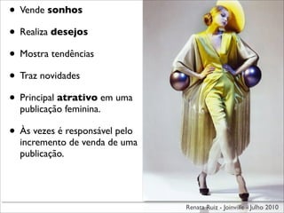 • Vende sonhos
• Realiza desejos
• Mostra tendências
• Traz novidades
• Principal atrativo em uma
  publicação feminina.

• Às vezes é responsável pelo
  incremento de venda de uma
  publicação.




                                Renata Ruiz - Joinville - Julho 2010
 