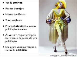 • Vende sonhos
• Realiza desejos
• Mostra tendências
• Traz novidades
• Principal atrativo em uma
  publicação feminina.

• Às vezes é responsável pelo
  incremento de venda de uma
  publicação.

• Em alguns veículos, recebe o
  status de editoria.
                                 Renata Ruiz - Joinville - Julho 2010
 