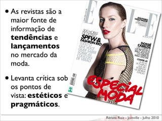 • As revistas são a
  maior fonte de
  informação de
  tendências e
  lançamentos
  no mercado da
  moda.

• Levanta crítica sob
  os pontos de
  vista: estéticos e
  pragmáticos.
                        Renata Ruiz - Joinville - Julho 2010
 