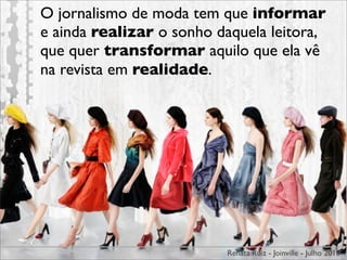 O jornalismo de moda tem que informar
e ainda realizar o sonho daquela leitora,
que quer transformar aquilo que ela vê
na revista em realidade.




                          Renata Ruiz - Joinville - Julho 2010
 