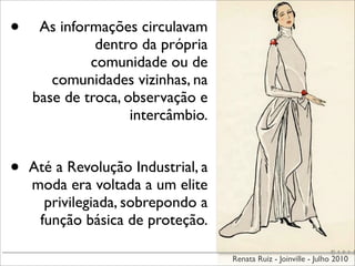 •    As informações circulavam
              dentro da própria
             comunidade ou de
       comunidades vizinhas, na
    base de troca, observação e
                    intercâmbio.


•   Até a Revolução Industrial, a
    moda era voltada a um elite
      privilegiada, sobrepondo a
     função básica de proteção.

                                    Renata Ruiz - Joinville - Julho 2010
 
