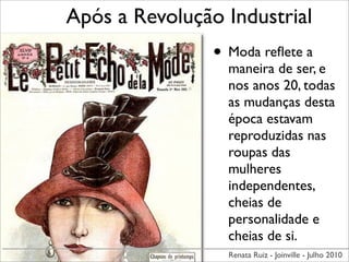 Após a Revolução Industrial
                • Moda reﬂete a
                  maneira de ser, e
                  nos anos 20, todas
                  as mudanças desta
                  época estavam
                  reproduzidas nas
                  roupas das
                  mulheres
                  independentes,
                  cheias de
                  personalidade e
                  cheias de si.
                  Renata Ruiz - Joinville - Julho 2010
 