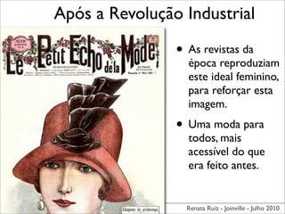 Após a Revolução Industrial

                • As revistas da
                  época reproduziam
                  este ideal feminino,
                  para reforçar esta
                  imagem.
                • Uma moda para
                  todos, mais
                  acessível do que
                  era feito antes.


                  Renata Ruiz - Joinville - Julho 2010
 