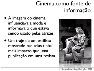 Cinema como fonte de
                           informação
• A imagem do cinema
  inﬂuenciava a moda e
  informava o que estava
  sendo usado pelas atrizes.
• Um traje de um estilista
  mostrado nas telas tinha
  mais impacto que uma
  publicação em uma revista.

                               Renata Ruiz - Joinville - Julho 2010
 