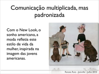 Comunicação multiplicada, mas
         padronizada

Com o New Look, o
sonho americano, a
moda reﬂetia este
estilo de vida da
mulher, inspirada na
imagem das jovens
americanas.


                       Renata Ruiz - Joinville - Julho 2010
 