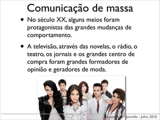 Comunicação de massa
• No século XX, alguns meios foram
  protagonistas das grandes mudanças de
  comportamento.
• A televisão, através das novelas, o rádio, o
  teatro, os jornais e os grandes centro de
  compra foram grandes formadores de
  opinião e geradores de moda.




                                 Renata Ruiz - Joinville - Julho 2010
 