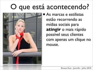 O que está acontecendo?
         • As marcas e estilistas
               estão recorrendo as
               mídias sociais para
               atingir o mais rápido
               possível seus clientes
               com apenas um clique no
               mouse.




                      Renata Ruiz - Joinville - Julho 2010
 